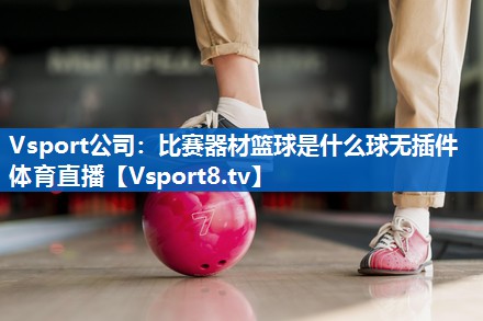 Vsport公司：比赛器材篮球是什么球无插件体育直播