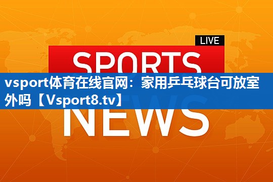 vsport体育在线官网：家用乒乓球台可放室外吗