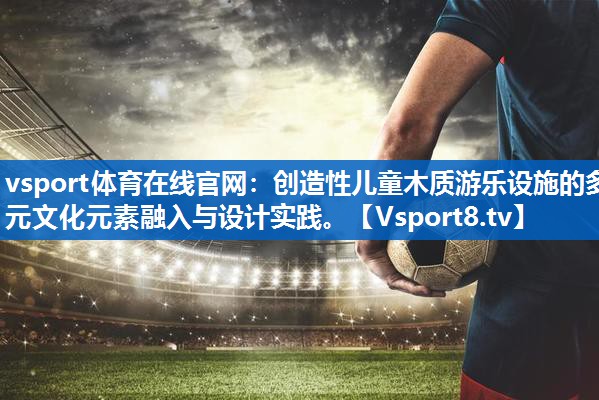 <strong>vsport体育在线官网：创造性儿童木质游乐设施的多元文化元素融入与设计实践。</strong>